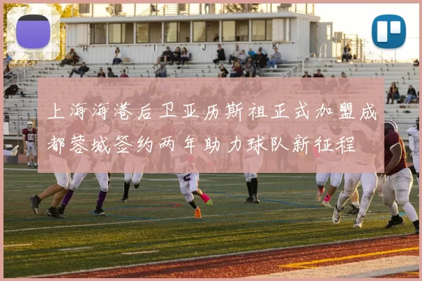 上海海港后卫亚历斯祖正式加盟成都蓉城签约两年助力球队新征程