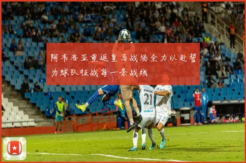 阿韦洛亚重返皇马战场全力以赴誓为球队征战每一条战线