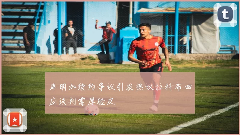 库明加续约争议引发热议拉科布回应谈判需厚脸皮