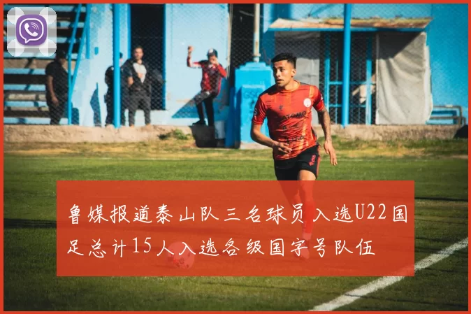 鲁媒报道泰山队三名球员入选U22国足总计15人入选各级国字号队伍