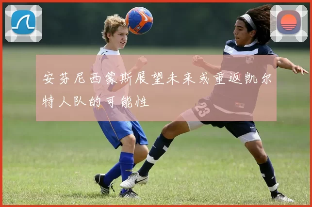 安芬尼西蒙斯展望未来或重返凯尔特人队的可能性