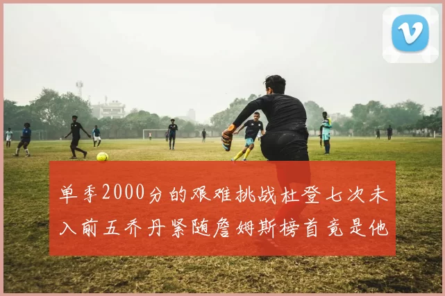 单季2000分的艰难挑战杜登七次未入前五乔丹紧随詹姆斯榜首竟是他