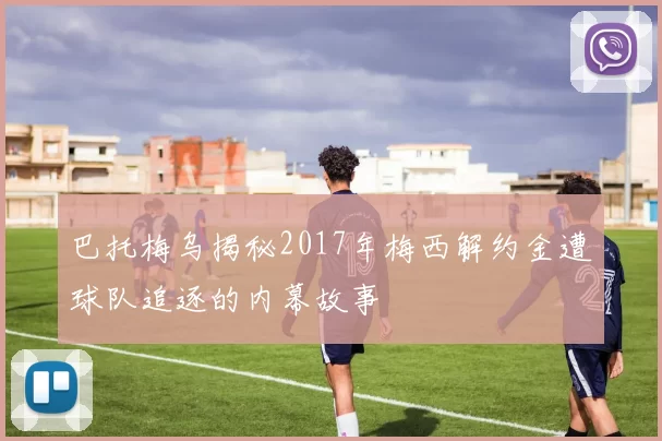 巴托梅乌揭秘2017年梅西解约金遭球队追逐的内幕故事