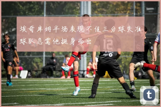 埃奇库姆半场表现不佳三分球失准球队急需他挺身而出