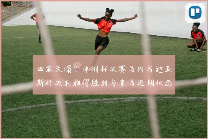 回家天塌了非洲杯决赛马内与迪亚斯对决利雅得胜利与皇马近期状态堪忧