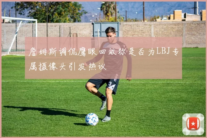 詹姆斯调侃鹰眼回放称是否为LBJ专属摄像头引发热议