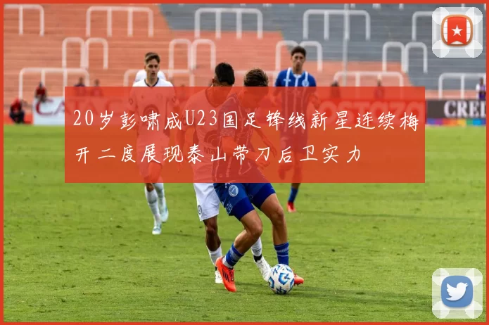 20岁彭啸成U23国足锋线新星连续梅开二度展现泰山带刀后卫实力