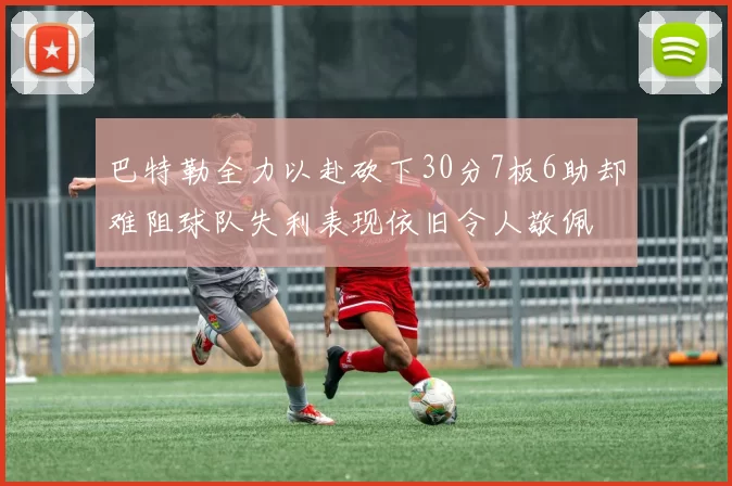 巴特勒全力以赴砍下30分7板6助却难阻球队失利表现依旧令人敬佩