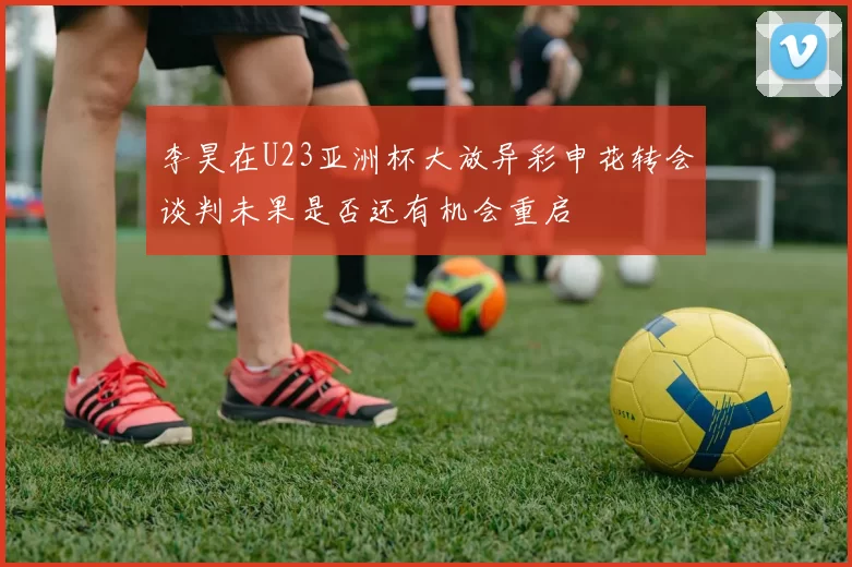 李昊在U23亚洲杯大放异彩申花转会谈判未果是否还有机会重启