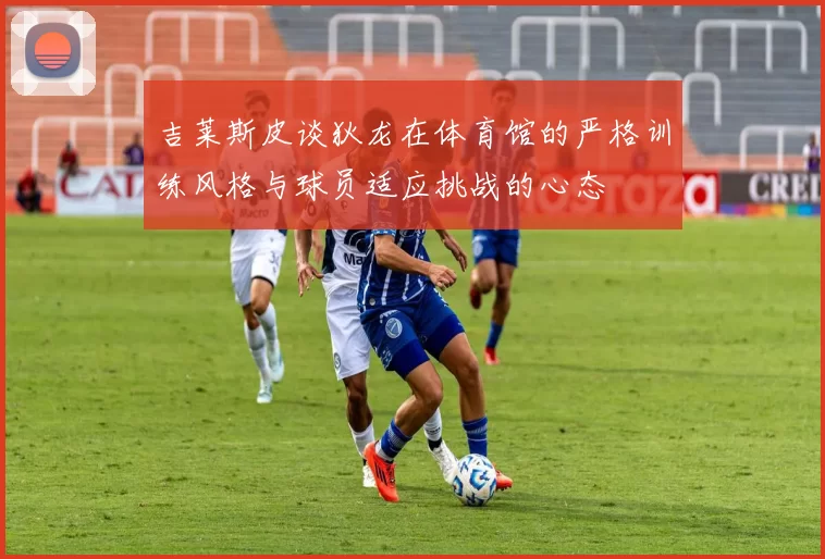 吉莱斯皮谈狄龙在体育馆的严格训练风格与球员适应挑战的心态