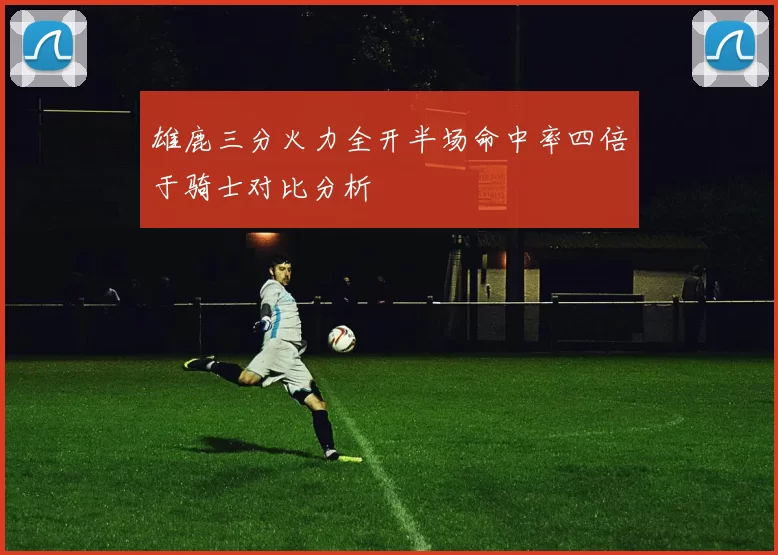 雄鹿三分火力全开半场命中率四倍于骑士对比分析