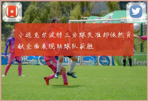 小迈克尔波特三分球失准却依然贡献全面表现助球队获胜