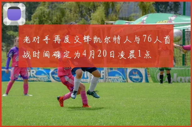 老对手再度交锋凯尔特人与76人首战时间确定为4月20日凌晨1点
