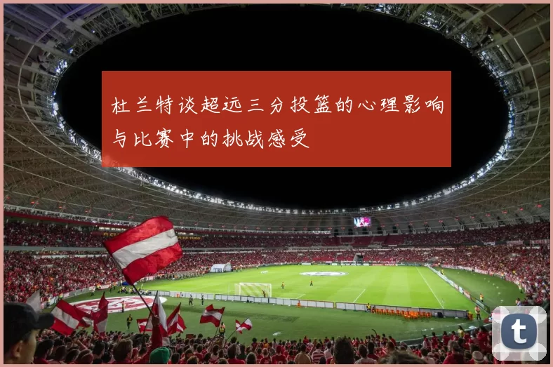 杜兰特谈超远三分投篮的心理影响与比赛中的挑战感受