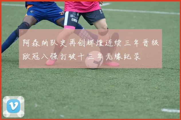 阿森纳队史再创辉煌连续三年晋级欧冠八强打破十三年无缘纪录